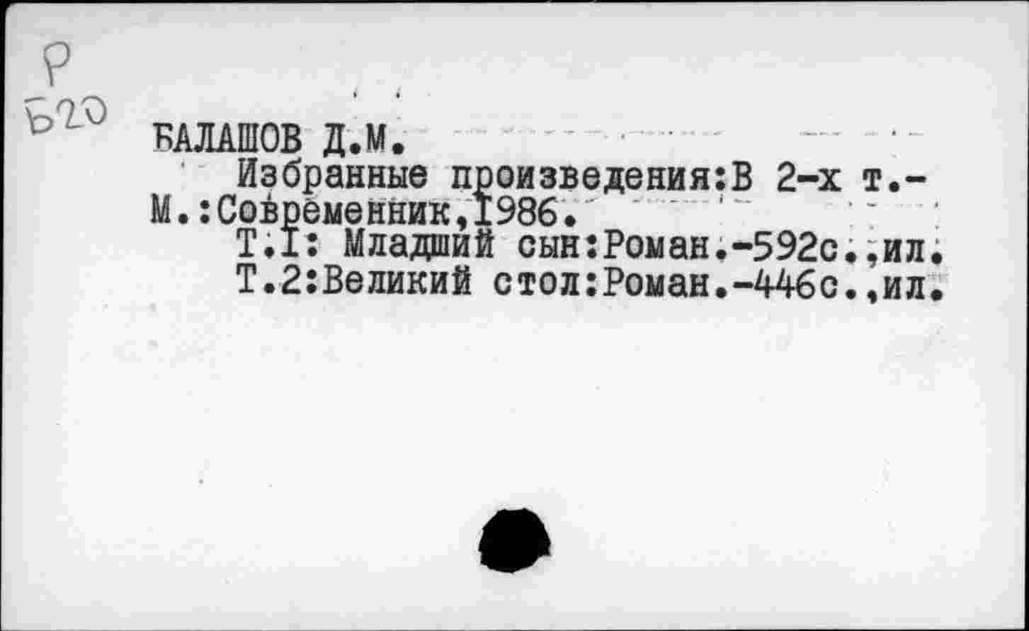 ﻿БАЛАШОВ Д.М.
Избранные произведения:В 2-х т.-М.:Совреме нник,1986."
Т;1: Младший сын:Роман.-592с.,ил
Т.2:Великий стол:Роман.-446с.,ил